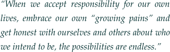 “When we accept responsibility for our own lives, embrace our own “growing pains” and get honest with ourselves and others about who we intend to be, the possibilities are endless.”
