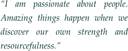 “I am passionate about people.  Amazing things happen when we discover our own strength and resourcefulness.” 
